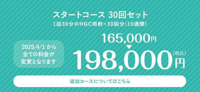スタートコース 30回セット 1回30分のHGC照射×30回分(10週間) 198,000円(税込) 追加コースについてはこちら